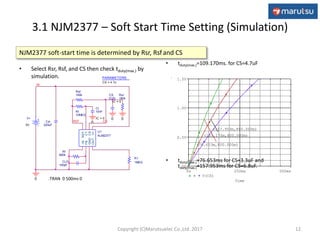 3.1 NJM2377 – Soft Start Time Setting (Simulation)
12
NJM2377 soft-start time is determined by Rsr, Rsf and CS
• Select Rsr, Rsf, and CS then check tduty(max.) by
simulation.
• tduty(max.)=109.170ms. for CS=4.7uF
• tduty(max.)=76.653ms for CS=3.3uF and
tduty(max.)=157.953ms for CS=6.8uF.
CS
{CS}
IC = 0
PARAMETERS:
CS = 4.7u
CLP
100pF
Rf
560k
Cin
220uF
U1
NJM2377
-IN
FB
GND
OUTV+
CS
CT
REF
Rt
10MEG
Ct
10nF
IC = 0
0 CS
V+
5V
IN
REF
0
Rsf
160k
0
Rsr
180k
0
R1
1MEG
.TRAN 0 500ms 0 Time
0s 250ms 500ms
V(CS)
0V
0.5V
1.0V
1.5V
(109.170m,800.000m)
(76.653m,800.000m)
(157.953m,800.000m)
Copyright (C)Marutsuelec Co.,Ltd. 2017
 