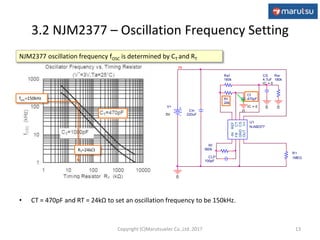3.2 NJM2377 – Oscillation Frequency Setting
• CT = 470pF and RT = 24kΩ to set an oscillation frequency to be 150kHz.
13
V
CLP
100pF
Rf
560k
Cin
220uF
U1
NJM2377
-IN
FB
GND
OUTV+
CS
CT
REF
Rt
24k
Ct
470pF
IC = 0
0
V+
5V
IN
0
Rsf
160k
CS
4.7uF
IC = 0
0
Rsr
180k
0
R1
1MEG
NJM2377 oscillation frequency fOSC is determined by CT and RT
fosc=150kHz
RT=24k
Copyright (C)Marutsuelec Co.,Ltd. 2017
 