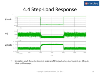 4.4 Step-Load Response
• Simulation result shows the transient response of the circuit, when load currents are 50mA to
10mA to 50mA steps .
19
V(OUT)
I(L)
I(Load)
Time
60ms 65ms 70ms 75ms 80ms 85ms 90ms
V(OUT)
9.050V
9.075V
9.100V
9.125V
I(L)
0A
100mA
200mA
I(I1)
0A
20mA
30mA
40mA
50mA
SEL>>
Copyright (C)Marutsuelec Co.,Ltd. 2017
 