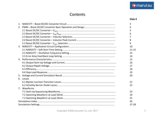 Contents
Slide #
1. NJM2377 – Boost DC/DC Converter Circuit...........................................................................
2. PWM – Boost DC/DC Converter Basic Operation and Design................................................
2.1 Boost DC/DC Converter – VOUT........................................................................................
2.2 Boost DC/DC Converter – tON /tOFF....................................................................................
2.3 Boost DC/DC Converter – Inductor Selection...................................................................
2.4 Boost DC/DC Converter – Inductor Peak Current.............................................................
2.5 Boost DC/DC Converter – COUT Selection........................................................................
3. NJM2377 – Application Circuit Configuration..........................................................................
3.1 NJM2377 – Soft Start Time Setting...................................................................................
3.2 NJM2377 – Oscillation Frequency Setting........................................................................
3.3 Error Amp Feed Back Loop Setting..................................................................................
4. Performance Characteristics……………………………...........................................................
4.1 Output Start-Up Voltage and Current................................................................................
4.2 Output Ripple Voltage.......................................................................................................
4.3 Efficiency..........................................................................................................................
4.4 Step-Load Response…….................................................................................................
5. Voltage and Current Simulation Result...................................................................................
6. Losses
6.1 Bipolar Junction Transistor Losses...................................................................................
6.2 Schottky Barrier Diode Losses..........................................................................................
7. Waveforms
7.1 Start-Up Sequencing Waveforms......................................................................................
7.2 Switching Waveform at Load 50mA..................................................................................
7.3 Switching Waveform at Load 10mA..................................................................................
Simulations index.........................................................................................................................
Simulations Settings....................................................................................................................
3
4
5
6
7
8
9
10
11-12
13
14
15
16
17
18
19
20
21
22
23
24
25
26
27-28
2Copyright (C)Marutsuelec Co.,Ltd. 2017
 