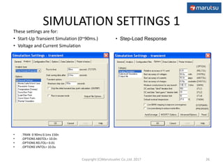 SIMULATION SETTINGS 1
• .TRAN 0 90ms 0.1ms 150n
• .OPTIONS ABSTOL= 10.0n
• .OPTIONS RELTOL= 0.01
• .OPTIONS VNTOL= 10.0u
26
These settings are for:
• Start-Up Transient Simulation (0~90ms.)
• Voltage and Current Simulation
• Step-Load Response
Copyright (C)Marutsuelec Co.,Ltd. 2017
 