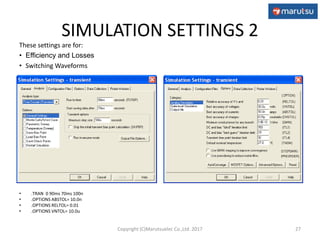 SIMULATION SETTINGS 2
• .TRAN 0 90ms 70ms 100n
• .OPTIONS ABSTOL= 10.0n
• .OPTIONS RELTOL= 0.01
• .OPTIONS VNTOL= 10.0u
27
These settings are for:
• Efficiency and Losses
• Switching Waveforms
Copyright (C)Marutsuelec Co.,Ltd. 2017
 