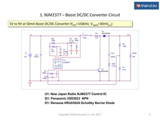 1. NJM2377 – Boost DC/DC Converter Circuit
3
CLP
100pF
Rf
560k
ESR
0.103
Cin
220uF
L
150u
1 2
Rload
180
R1
9.1k
R2
150k
Q1
Q2SD2623
OUT
R3
0.8
U1
NJM2377
-IN
FB
GND
OUTV+
CS
CT
REF
Rt
24k
Ct
470pF
IC = 0
D1
HRU0302A
0
V+
5V
0
IN
Cout
220uF
Rsf
160k
CS
4.7uF
IC = 0
0
Rsr
180k
0
5V to 9V at 50mA Boost DC/DC Converter (fOSC=150kHz, Vripple=30mVp-p)
U1: New Japan Radio NJM2377 Control IC
Q1: Panasonic 2SD2623 NPN
D1: Renesas HRU0302A Schottky Barrier Diode
Copyright (C)Marutsuelec Co.,Ltd. 2017
 