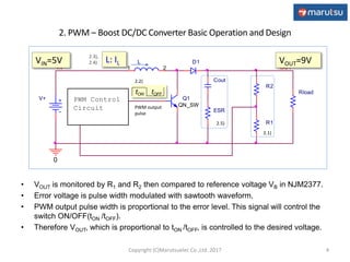 2. PWM – Boost DC/DC Converter Basic Operation and Design
ESR
IN
L
1 2
Rload
OUT
R1
R2
Q1
QN_SW
V+
0
Cout
D1
PWM Control
Circuit
4
PWM output
pulse
VOUT=9V
tON tOFF
VIN=5V L: IL
• VOUT is monitored by R1 and R2 then compared to reference voltage VB in NJM2377.
• Error voltage is pulse width modulated with sawtooth waveform.
• PWM output pulse width is proportional to the error level. This signal will control the
switch ON/OFF(tON /tOFF).
• Therefore VOUT, which is proportional to tON /tOFF, is controlled to the desired voltage.
2.1)
2.5)
2.2)
2.3),
2.4)
Copyright (C)Marutsuelec Co.,Ltd. 2017
 