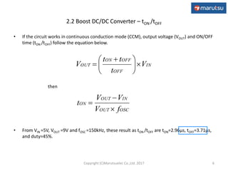 2.2 Boost DC/DC Converter – tON /tOFF
• If the circuit works in continuous conduction mode (CCM), output voltage (VOUT) and ON/OFF
time (tON /tOFF) follow the equation below.
then
• From VIN =5V, VOUT =9V and fOSC =150kHz, these result as tON /tOFF are tON=2.96μs, tOFF=3.71μs,
and duty=45%.
6
IN
OFF
OFFON
OUT V
t
tt
V 




 

OSCOUT
INOUT
ON
fV
VV
t



Copyright (C)Marutsuelec Co.,Ltd. 2017
 