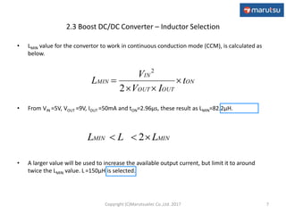 2.3 Boost DC/DC Converter – Inductor Selection
• LMIN value for the convertor to work in continuous conduction mode (CCM), is calculated as
below.
• From VIN =5V, VOUT =9V, IOUT =50mA and tON=2.96μs, these result as LMIN=82.2μH.
• A larger value will be used to increase the available output current, but limit it to around
twice the LMIN value. L =150μH is selected.
7
ON
OUTOUT
IN
MIN t
IV
V
L 


2
2
MINMIN LLL  2
Copyright (C)Marutsuelec Co.,Ltd. 2017
 