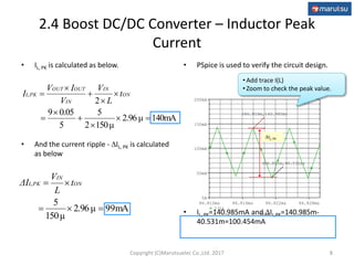 Time
86.810ms 86.816ms 86.822ms 86.828ms
I(L)
0A
50mA
100mA
150mA
200mA
(86.818m,140.985m)
(86.821m,40.531m)
• PSpice is used to verify the circuit design.
• IL, PK=140.985mA and IL,PK=140.985m-
40.531m=100.454mA
2.4 Boost DC/DC Converter – Inductor Peak
Current
• IL, PK is calculated as below.
• And the current ripple - IL, PK is calculated
as below
8
140mA2.96μ
150μ2
5
5
0.059
2









 ON
IN
IN
OUTOUT
L,PK t
L
V
V
IV
I
mA992.96μ
150μ
5

 ON
IN
L,PK t
L
V
ΔI
• Add trace I(L)
• Zoom to check the peak value.
IL, PK
Copyright (C)Marutsuelec Co.,Ltd. 2017
 