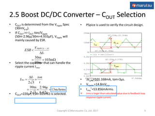 • PSpice is used to verify the circuit design.
• IL,PK=101.168mA, ton=3μs.
• Vripple =14.8mVp-p
• Irms
*=53.856mArms.
 Irms is larger than calculated value due to feedback loop
response ripple current.
Time
87.5484ms 87.5684ms
V(OUT)
9.06V
9.07V
9.08V
9.09V
SEL>>
(87.556m,9.0792)
(87.553m,9.0644)
I(L) rms(I(Cout))
0A
100mA
200mA
(87.556m,141.564m)
(87.553m,40.396m)
• COUT is determined from the Vripple Spec
(30mVp-p).
• If COUT >> IOUTton/Vripple
(50m2.96μ/30m=4.933μF), Vripple will
mainly caused by ESR.
• Select the capacitor that can handle the
ripple current Irms.
• COUT=220μF, ESR=103m is selected.




m103
99m
30m
)(
L
ppripple
I
V
ESR
2.5 Boost DC/DC Converter – COUT Selection
9
IL, PK
13mArms
6.67μ
2.96μ
32
99m
32




t
tonI
I
L
rms
Irms
Vripple
Copyright (C)Marutsuelec Co.,Ltd. 2017
 