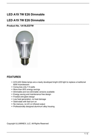 LED A19 7W E26 Dimmable

LED A19 7W E26 Dimmable
Product No. 1A19LED7W




FEATURES
      A19 LED Globe lamps are a newly developed bright LED light to replace a traditional
      60W incandescent
      Consumes only 7.5 watts
      More than 85% energy savings
      Dimmable and non-dimmable versions available
      Energy saving and maintenance free design
      Frosted anti-glare design
      Low heat generation, no heat damage
      Solid-state with fast turn on
      No mercury, no UV or infrared output
      Professionally designed aluminum alloy housing




Copyright ILLUMINEX, LLC. All Rights Reserved




                                                                                       1/2
 