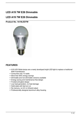 LED A19 7W E26 Dimmable

LED A19 7W E26 Dimmable
Product No. 1A19LED7W




FEATURES
     A19 LED Globe lamps are a newly developed bright LED light to replace a traditional
     60W incandescent
     Consumes only 7.5 watts
     More than 85% energy savings
     Dimmable and non-dimmable versions available
     Energy saving and maintenance free design
     Frosted anti-glare design
     Low heat generation, no heat damage
     Solid-state with fast turn on
     No mercury, no UV or infrared output
     Professionally designed aluminum alloy housing




                                                                                      1/2
 