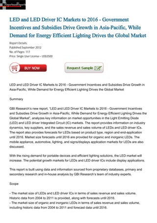 LED and LED Driver IC Markets to 2016 - Government
Incentives and Subsidies Drive Growth in Asia-Pacific, While
Demand for Energy Efficient Lighting Drives the Global Market
Report Details:
Published:September 2012
No. of Pages: 117
Price: Single User License – US$3500




LED and LED Driver IC Markets to 2016 - Government Incentives and Subsidies Drive Growth in
Asia-Pacific, While Demand for Energy Efficient Lighting Drives the Global Market


Summary


GBI Research’s new report, “LED and LED Driver IC Markets to 2016 - Government Incentives
and Subsidies Drive Growth in Asia-Pacific, While Demand for Energy Efficient Lighting Drives the
Global Market”, analyzes key information on market opportunities in the Light Emitting Diode
(LED) and LED driver Integrated Circuit (IC) markets. The report provides information on industry
dynamics, key suppliers, and the sales revenue and sales volume of LEDs and LED driver ICs.
The report also provides forecasts for LEDs based on product type, region and end-application
until 2016. Market size forecasts until 2016 are provided for organic and inorganic LEDs. The
mobile appliance, automotive, lighting, and signs/displays application markets for LEDs are also
discussed.

With the rising demand for portable devices and efficient lighting solutions, the LED market will
increase. The potential growth markets for LEDs and LED driver ICs include display applications.

This report is built using data and information sourced from proprietary databases, primary and
secondary research and in-house analysis by GBI Research’s team of industry experts.


Scope


- The market size of LEDs and LED driver ICs in terms of sales revenue and sales volume.
Historic data from 2004 to 2011 is provided, along with forecasts until 2016.
- The market size of organic and inorganic LEDs in terms of sales revenue and sales volume,
including historic data from 2004 to 2011 and forecast data until 2016.
 