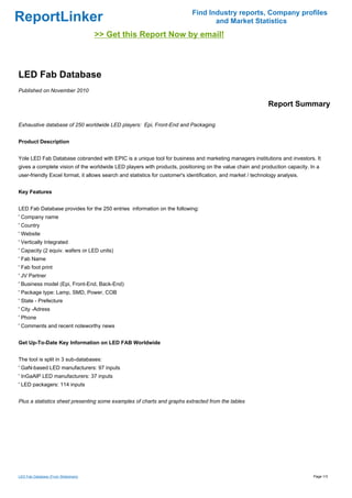 Find Industry reports, Company profiles
ReportLinker                                                                        and Market Statistics
                                     >> Get this Report Now by email!



LED Fab Database
Published on November 2010

                                                                                                              Report Summary

Exhaustive database of 250 worldwide LED players: Epi, Front-End and Packaging


Product Description


Yole LED Fab Database cobranded with EPIC is a unique tool for business and marketing managers institutions and investors. It
gives a complete vision of the worldwide LED players with products, positioning on the value chain and production capacity. In a
user-friendly Excel format, it allows search and statistics for customer's identification, and market / technology analysis.


Key Features


LED Fab Database provides for the 250 entries information on the following:
' Company name
' Country
' Website
' Vertically Integrated
' Capacity (2 equiv. wafers or LED units)
' Fab Name
' Fab foot print
' JV Partner
' Business model (Epi, Front-End, Back-End)
' Package type: Lamp, SMD, Power, COB
' State - Prefecture
' City -Adress
' Phone
' Comments and recent noteworthy news


Get Up-To-Date Key Information on LED FAB Worldwide


The tool is split in 3 sub-databases:
' GaN-based LED manufacturers: 97 inputs
' InGaAlP LED manufacturers: 37 inputs
' LED packagers: 114 inputs


Plus a statistics sheet presenting some examples of charts and graphs extracted from the tables




LED Fab Database (From Slideshare)                                                                                             Page 1/3
 