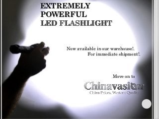 EXTREMELY
POWERFUL
LED FLASHLIGHT


     Now available in our warehouse!.
              For immediate shipment!.




                         Move on to
 