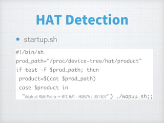 HAT Detection
#!/bin/sh
prod_path="/proc/device-tree/hat/product"
if test -f $prod_path; then
product=$(cat $prod_path)
case $product in
"Adafruit RGB Matrix + RTC HAT - HUB75 / DS1307") ./wapuu.sh;;
 