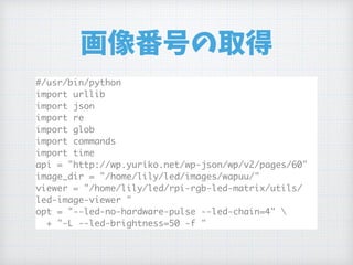 画像番号の取得
#/usr/bin/python
import urllib
import json
import re
import glob
import commands
import time
api = "http://wp.yuriko.net/wp-json/wp/v2/pages/60"
image_dir = "/home/lily/led/images/wapuu/"
viewer = "/home/lily/led/rpi-rgb-led-matrix/utils/
led-image-viewer "
opt = "--led-no-hardware-pulse --led-chain=4" 
+ "-L --led-brightness=50 -f "
 