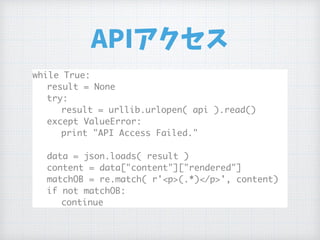 APIアクセス
while True:
result = None
try:
result = urllib.urlopen( api ).read()
except ValueError:
print "API Access Failed."
data = json.loads( result )
content = data["content"]["rendered"]
matchOB = re.match( r'<p>(.*)</p>', content)
if not matchOB:
continue
 