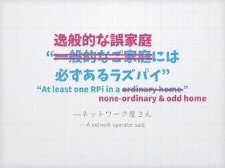 “一般的なご家庭には
必ずあるラズパイ”
“At least one RPi in a ordinary home ”
逸般的な誤家庭
none-ordinary & odd home
 