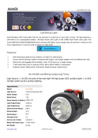 Iwiss Electric Co.,Ltd

Led Mining Light:
Iwiss Wireless LED mining light that can be secured to a hard hat or worn with a strap. The light features a
2AH-6AH Li-ion rechargeable battery, 1W High Power LED Light or 3W CREE High Power LED Light, The
KL2.5LMA/KL4.5LM/KL5LM/BK2000 with 6 auxiliary LED lights, and a charge that can last from 15 hours to 30
hours depending on if you are using low beam or high beam.

Features:






LED head lamp great for use outdoors, at night or in dark places.
Comes with head lamp, battery charger power supply, car charger adapter and a headband with clip.
2500 mAh rechargeable lithium battery, lasts 15-30 hours on a single charge.
1-3W High Power LED, 6 auxiliary LED’s with a 2000-10000 Lx illumination.
Explosion-proof, Water-proof, Dust-proof, Moisture-proof, Impact-proof.

KL2.5LMA Led Mining Lamp(Long Time):
Light Source: 1 +6 LED, the work of the main light 1W high power LED, auxiliary lights 1 +6 LED
full light (small current) auxiliary lighting.
Specification:
Model:

KL2.5LMA

Light Source

1(main)+6(auxiliary) LED

Rated Voltage:

3.6 V

Rated Power:

1W

Rated Capacity of Battery: 2,800 mAh
Light Output(high):

4,000 lux

Light Output(low):

2,800 lux

Effective Beam Range:

300 m

Runtime(high):

13 h

Runtime(low):

25 h

Charging Time:

3h

Service Life of Bulb:

100,000 h

Battery Recharge Cycle:

≈1,000 Times

Net Weight:

0.2 Kg

www.iwiss.com

sales@iwiss.com

ISO9001:2008

 