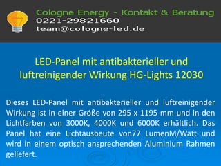 LED-Panel mit antibakterieller und
luftreinigender Wirkung HG-Lights 12030
Dieses LED-Panel mit antibakterieller und luftreinigender
Wirkung ist in einer Größe von 295 x 1195 mm und in den
Lichtfarben von 3000K, 4000K und 6000K erhältlich. Das
Panel hat eine Lichtausbeute von77 LumenM/Watt und
wird in einem optisch ansprechenden Aluminium Rahmen
geliefert.
 