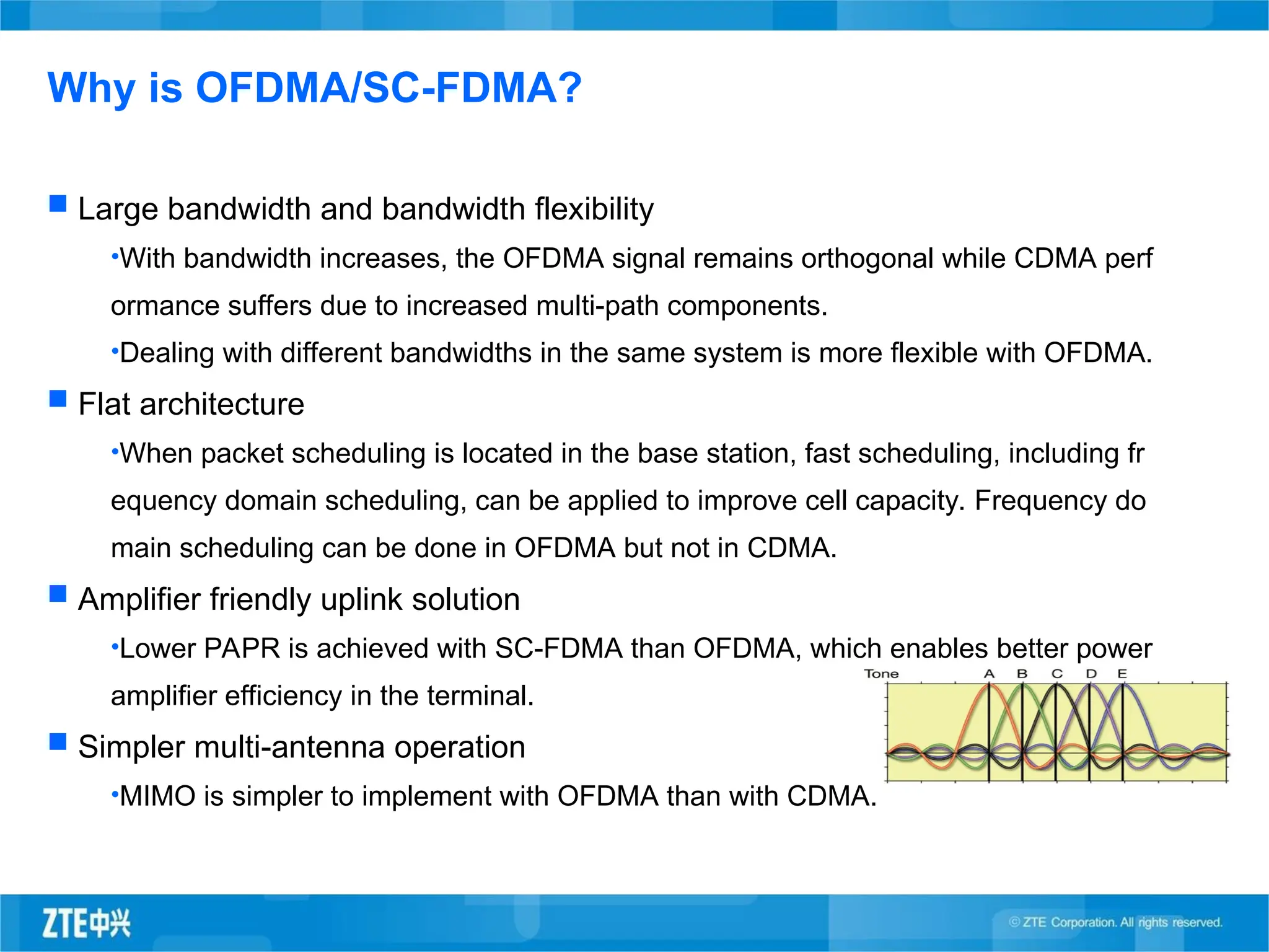  Large bandwidth and bandwidth flexibility
•With bandwidth increases, the OFDMA signal remains orthogonal while CDMA perf
ormance suffers due to increased multi-path components.
•Dealing with different bandwidths in the same system is more flexible with OFDMA.
 Flat architecture
•When packet scheduling is located in the base station, fast scheduling, including fr
equency domain scheduling, can be applied to improve cell capacity. Frequency do
main scheduling can be done in OFDMA but not in CDMA.
 Amplifier friendly uplink solution
•Lower PAPR is achieved with SC-FDMA than OFDMA, which enables better power
amplifier efficiency in the terminal.
 Simpler multi-antenna operation
•MIMO is simpler to implement with OFDMA than with CDMA.
Why is OFDMA/SC-FDMA?
 