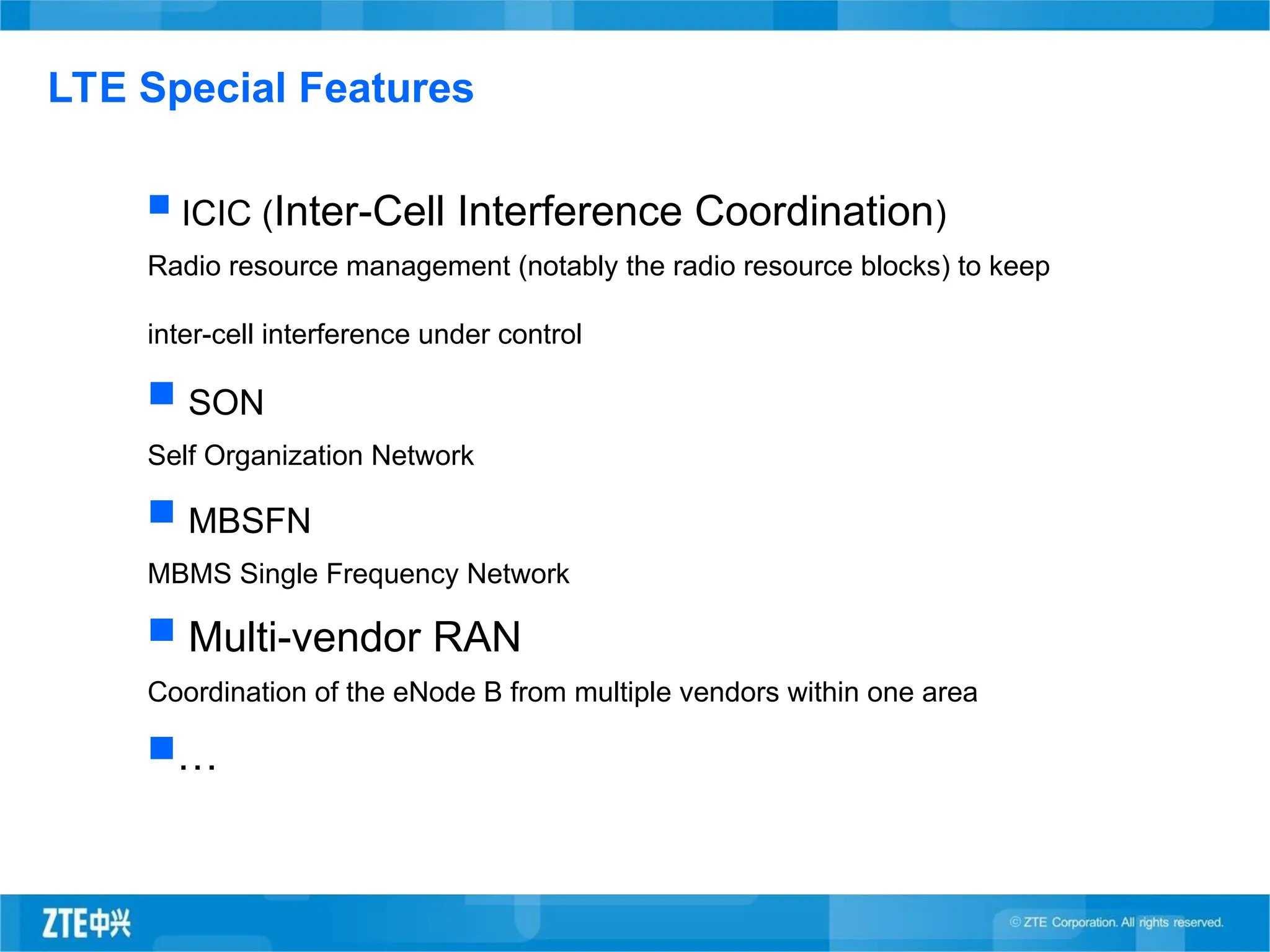  ICIC (Inter-Cell Interference Coordination)
Radio resource management (notably the radio resource blocks) to keep
inter-cell interference under control
 SON
Self Organization Network
 MBSFN
MBMS Single Frequency Network
 Multi-vendor RAN
Coordination of the eNode B from multiple vendors within one area
…
LTE Special Features
 