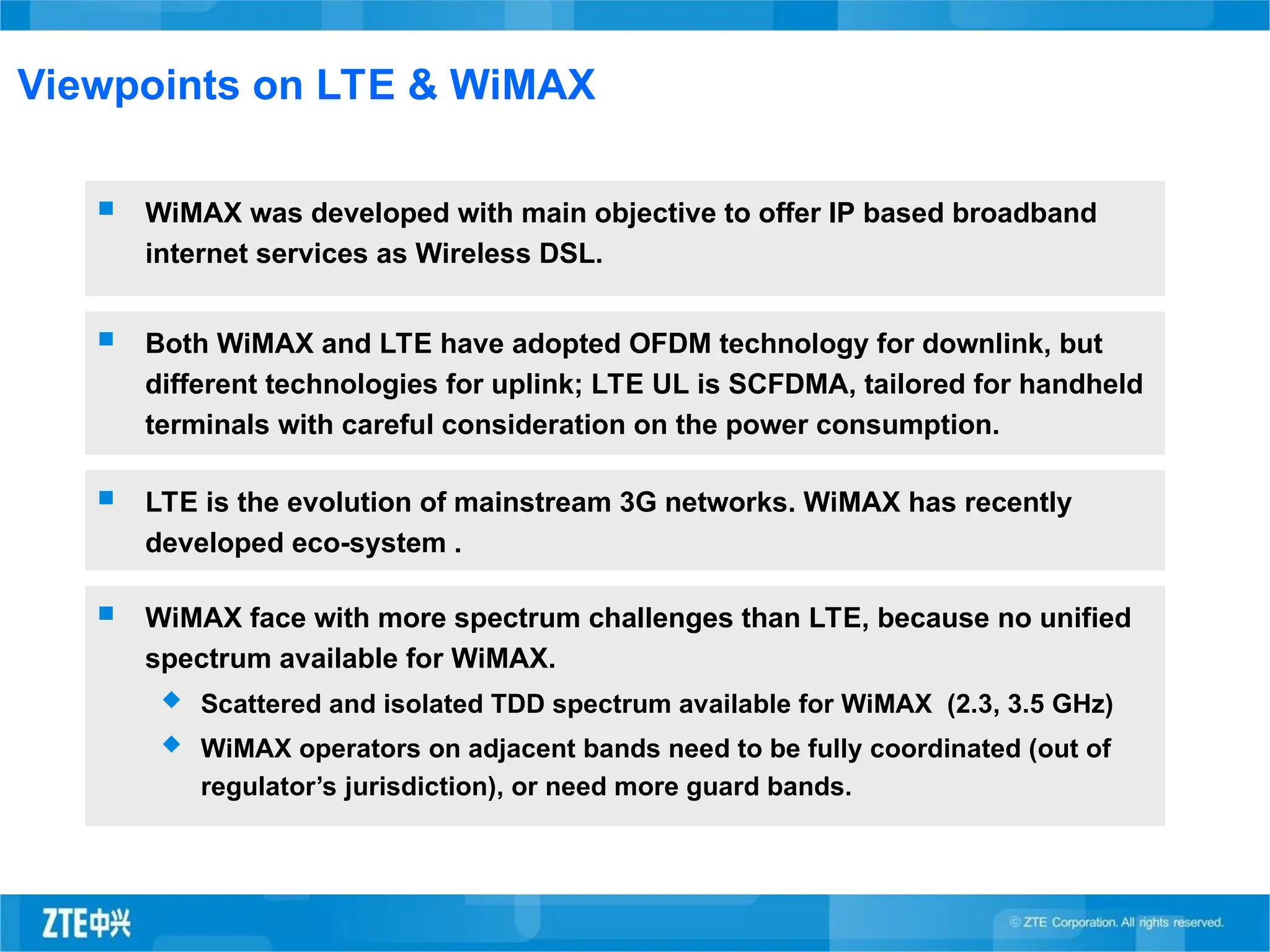 Viewpoints on LTE & WiMAX
 WiMAX was developed with main objective to offer IP based broadband
internet services as Wireless DSL.
 Both WiMAX and LTE have adopted OFDM technology for downlink, but
different technologies for uplink; LTE UL is SCFDMA, tailored for handheld
terminals with careful consideration on the power consumption.
 LTE is the evolution of mainstream 3G networks. WiMAX has recently
developed eco-system .
 WiMAX face with more spectrum challenges than LTE, because no unified
spectrum available for WiMAX.
 Scattered and isolated TDD spectrum available for WiMAX (2.3, 3.5 GHz)
 WiMAX operators on adjacent bands need to be fully coordinated (out of
regulator’s jurisdiction), or need more guard bands.
 