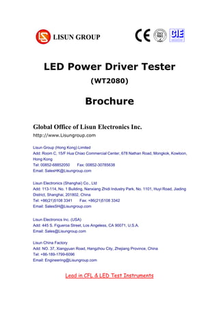 LED Power Driver Tester
(WT2080)
Brochure
Global Office of Lisun Electronics Inc.
http://www.Lisungroup.com
Lisun Group (Hong Kong) Limited
Add: Room C, 15/F Hua Chiao Commercial Center, 678 Nathan Road, Mongkok, Kowloon,
Hong Kong
Tel: 00852-68852050 Fax: 00852-30785638
Email: SalesHK@Lisungroup.com
Lisun Electronics (Shanghai) Co., Ltd
Add: 113-114, No. 1 Building, Nanxiang Zhidi Industry Park, No. 1101, Huyi Road, Jiading
District, Shanghai, 201802, China
Tel: +86(21)5108 3341 Fax: +86(21)5108 3342
Email: SalesSH@Lisungroup.com
Lisun Electronics Inc. (USA)
Add: 445 S. Figueroa Street, Los Angeless, CA 90071, U.S.A.
Email: Sales@Lisungroup.com
Lisun China Factory
Add: NO. 37, Xiangyuan Road, Hangzhou City, Zhejiang Province, China
Tel: +86-189-1799-6096
Email: Engineering@Lisungroup.com
Lead in CFL & LED Test Instruments
 