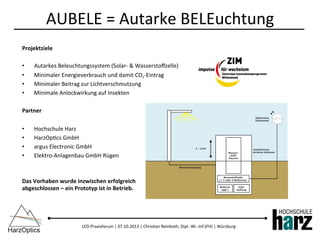 LED-­‐Praxisforum	
  |	
  07.10.2013	
  |	
  Chris)an	
  Reinboth,	
  Dipl.-­‐Wi.-­‐Inf.(FH)	
  |	
  Würzburg	
  
AUBELE	
  =	
  Autarke	
  BELEuchtung	
  
Projektziele	
  
•  Autarkes	
  Beleuchtungssystem	
  (Solar-­‐	
  &	
  Wasserstoﬀzelle)	
  
•  Minimaler	
  Energieverbrauch	
  und	
  damit	
  CO2-­‐Eintrag	
  
•  Minimaler	
  Beitrag	
  zur	
  Lichtverschmutzung	
  
•  Minimale	
  Anlockwirkung	
  auf	
  Insekten	
  
Partner	
  
•  Hochschule	
  Harz	
  
•  HarzOp)cs	
  GmbH	
  
•  argus	
  Electronic	
  GmbH	
  
•  Elektro-­‐Anlagenbau	
  GmbH	
  Rügen	
  
	
  
Das	
  Vorhaben	
  wurde	
  inzwischen	
  erfolgreich	
  
abgeschlossen	
  –	
  ein	
  Prototyp	
  ist	
  in	
  Betrieb.	
  
 