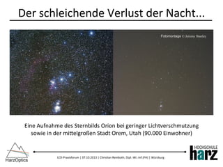 LED-­‐Praxisforum	
  |	
  07.10.2013	
  |	
  Chris)an	
  Reinboth,	
  Dipl.-­‐Wi.-­‐Inf.(FH)	
  |	
  Würzburg	
  
Der	
  schleichende	
  Verlust	
  der	
  Nacht...	
  
Eine	
  Aufnahme	
  des	
  Sternbilds	
  Orion	
  bei	
  geringer	
  Lichtverschmutzung	
  	
  
sowie	
  in	
  der	
  mibelgroßen	
  Stadt	
  Orem,	
  Utah	
  (90.000	
  Einwohner)	
  
Fotomontage © Jeremy Stanley
 