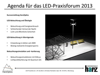 LED-­‐Praxisforum	
  |	
  07.10.2013	
  |	
  Chris)an	
  Reinboth,	
  Dipl.-­‐Wi.-­‐Inf.(FH)	
  |	
  Würzburg	
  
Kurzvorstellung	
  HarzOp<cs	
  
LED-­‐Beleuchtung	
  und	
  Ökologie	
  
•  Beleuchtung	
  und	
  Energieverbrauch	
  
•  Schleichender	
  Verlust	
  der	
  Nacht	
  
•  Licht	
  und	
  öﬀentliche	
  Sicherheit	
  
LED-­‐Beleuchtung	
  in	
  Wernigerode	
  
•  Entwicklung	
  in	
  Zahlen	
  seit	
  2009	
  
•  Bislang	
  realisierte	
  Energieersparnis	
  
Beleuchtungssimula<on	
  und	
  –kar<erung	
  
	
  
•  Beleuchtungssimula)onen	
  mit	
  DIALux	
  
•  Lichtpunktkar)erung	
  mit	
  Quantum	
  GIS	
  
Agenda	
  für	
  das	
  LED-­‐Praxisforum	
  2013	
  
 