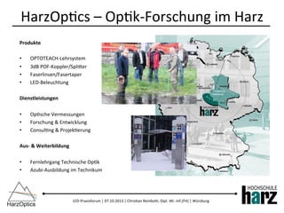 LED-­‐Praxisforum	
  |	
  07.10.2013	
  |	
  Chris)an	
  Reinboth,	
  Dipl.-­‐Wi.-­‐Inf.(FH)	
  |	
  Würzburg	
  
Produkte	
  
•  OPTOTEACH-­‐Lehrsystem	
  
•  3dB	
  POF-­‐Koppler/Spliber	
  
•  Faserlinsen/Fasertaper	
  
•  LED-­‐Beleuchtung	
  
Dienstleistungen	
  
•  Op)sche	
  Vermessungen	
  
•  Forschung	
  &	
  Entwicklung	
  
•  Consul)ng	
  &	
  Projek)erung	
  
Aus-­‐	
  &	
  Weiterbildung	
  
•  Fernlehrgang	
  Technische	
  Op)k	
  
•  Azubi-­‐Ausbildung	
  im	
  Technikum	
  
HarzOp)cs	
  –	
  Op)k-­‐Forschung	
  im	
  Harz	
  
 