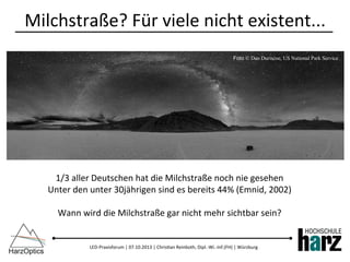 LED-­‐Praxisforum	
  |	
  07.10.2013	
  |	
  Chris)an	
  Reinboth,	
  Dipl.-­‐Wi.-­‐Inf.(FH)	
  |	
  Würzburg	
  
Milchstraße?	
  Für	
  viele	
  nicht	
  existent...	
  
1/3	
  aller	
  Deutschen	
  hat	
  die	
  Milchstraße	
  noch	
  nie	
  gesehen	
  
Unter	
  den	
  unter	
  30jährigen	
  sind	
  es	
  bereits	
  44%	
  (Emnid,	
  2002)	
  
	
  
Wann	
  wird	
  die	
  Milchstraße	
  gar	
  nicht	
  mehr	
  sichtbar	
  sein?	
  
Foto © Dan Duriscoe, US National Park Service
 