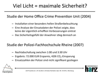 LED-­‐Praxisforum	
  |	
  07.10.2013	
  |	
  Chris)an	
  Reinboth,	
  Dipl.-­‐Wi.-­‐Inf.(FH)	
  |	
  Würzburg	
  
Viel	
  Licht	
  =	
  maximale	
  Sicherheit?	
  
Studie	
  der	
  Home	
  Oﬃce	
  Crime	
  Preven)on	
  Unit	
  (2004)	
  
–  Installa)on	
  einer	
  besonders	
  hellen	
  Straßenbeleuchtung	
  
–  Eine	
  Analyse	
  der	
  Einsatzdaten	
  der	
  Polizei	
  zeigte,	
  dass	
  	
  
keine	
  der	
  eigentlich	
  erhozen	
  Verbesserungen	
  eintrat	
  
–  Das	
  Sicherheitsgefühl	
  der	
  Anwohner	
  s)eg	
  dennoch	
  an	
  
Studie	
  der	
  Polizei-­‐Fachhochschule	
  Rheine	
  (2007)	
  
–  Nachtabschaltung	
  zwischen	
  1:00	
  und	
  3:30	
  Uhr	
  
–  Ergebnis:	
  72.000	
  EUR	
  Ersparnis,	
  420t	
  CO2-­‐Einsparung	
  
–  Einsatzzahlen	
  der	
  Polizei	
  sind	
  nicht	
  signiﬁkant	
  ges)egen	
  
 