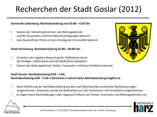 LED-­‐Praxisforum	
  |	
  07.10.2013	
  |	
  Chris)an	
  Reinboth,	
  Dipl.-­‐Wi.-­‐Inf.(FH)	
  |	
  Würzburg	
  
Recherchen	
  der	
  Stadt	
  Goslar	
  (2012)	
  
Gemeinde	
  Liebenburg:	
  Nachtabschaltung	
  von	
  01:00	
  –	
  4:30	
  Uhr	
  
	
  
•  Seitens	
  der	
  Verkehrsteilnehmer,	
  der	
  Rebungsdienste	
  	
  
und	
  der	
  Feuerwehr	
  sind	
  keine	
  Beeinträch)gungen	
  bekannt.	
  
•  Laut	
  Auskuno	
  der	
  Polizei	
  ist	
  kein	
  Ans)eg	
  der	
  Kriminalität	
  bekannt.	
  
	
  
Stadt	
  Vienenburg:	
  Nachtabschaltung	
  01:00	
  –	
  04:00	
  Uhr	
  
	
  
•  Zunächst	
  sehr	
  nega)ve	
  Bewertung	
  der	
  Maßnahme	
  durch	
  	
  
die	
  Anlieger,	
  miblerweile	
  wird	
  die	
  Maßnahme	
  akzep)ert.	
  
•  Seitens	
  der	
  Rebungsdienste,	
  Polizei,	
  Feuerwehr	
  sind	
  keine	
  Probleme	
  bekannt.	
  
Stadt	
  Seesen:	
  Nachtabsenkung	
  0:00	
  –	
  5:30,	
  	
  
Nachtabschaltung	
  0:00	
  –	
  5:30	
  in	
  Bereichen	
  in	
  denen	
  keine	
  Nachtabsenkung	
  möglich	
  ist	
  
	
  
•  Nach	
  Einführung	
  der	
  Nachtabschaltung	
  wurden	
  nach	
  Beschwerden	
  punktuelle	
  Nachbesserungen	
  
vorgenommen.	
  Ansonsten	
  wurde	
  die	
  Maßnahme	
  von	
  den	
  Anwohnern	
  mit	
  Verständnis	
  aufgenommen.	
  
•  Es	
  liegen	
  keine	
  Rückmeldungen	
  über	
  nega)ve	
  Einﬂüsse	
  von	
  Polizei,	
  Feuerwehr	
  und	
  Rebungsdiensten	
  vor.	
  
	
  
 