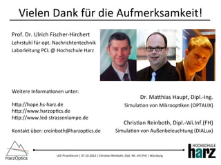 LED-­‐Praxisforum	
  |	
  07.10.2013	
  |	
  Chris)an	
  Reinboth,	
  Dipl.-­‐Wi.-­‐Inf.(FH)	
  |	
  Würzburg	
  
Vielen	
  Dank	
  für	
  die	
  Aufmerksamkeit!	
  
Prof.	
  Dr.	
  Ulrich	
  Fischer-­‐Hirchert	
  
Lehrstuhl	
  für	
  opt.	
  Nachrichtentechnik	
  
Laborleitung	
  PCL	
  @	
  Hochschule	
  Harz	
  
	
  
	
  
	
  
	
  
Dr.	
  Mabhias	
  Haupt,	
  Dipl.-­‐Ing.	
  
Simula)on	
  von	
  Mikroop)ken	
  (OPTALIX)	
  
	
  
Chris)an	
  Reinboth,	
  Dipl.-­‐Wi.Inf.(FH)	
  
Simula)on	
  von	
  Außenbeleuchtung	
  (DIALux)	
  
Weitere	
  Informa)onen	
  unter:	
  
	
  
hbp://hope.hs-­‐harz.de	
  
hbp://www.harzop)cs.de	
  
hbp://www.led-­‐strassenlampe.de	
  
	
  
Kontakt	
  über:	
  creinboth@harzop)cs.de	
  
 