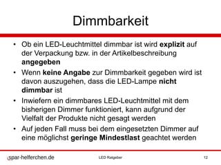 Dimmbarkeit
• Ob ein LED-Leuchtmittel dimmbar ist wird explizit auf
der Verpackung bzw. in der Artikelbeschreibung
angegeben
• Wenn keine Angabe zur Dimmbarkeit gegeben wird ist
davon auszugehen, dass die LED-Lampe nicht
dimmbar ist
• Inwiefern ein dimmbares LED-Leuchtmittel mit dem
bisherigen Dimmer funktioniert, kann aufgrund der
Vielfalt der Produkte nicht gesagt werden
• Auf jeden Fall muss bei dem eingesetzten Dimmer auf
eine möglichst geringe Mindestlast geachtet werden
LED Ratgeber 12
 