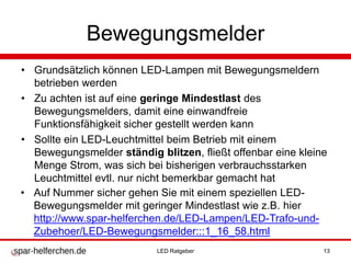 Bewegungsmelder
• Grundsätzlich können LED-Lampen mit Bewegungsmeldern
betrieben werden
• Zu achten ist auf eine geringe Mindestlast des
Bewegungsmelders, damit eine einwandfreie
Funktionsfähigkeit sicher gestellt werden kann
• Sollte ein LED-Leuchtmittel beim Betrieb mit einem
Bewegungsmelder ständig blitzen, fließt offenbar eine kleine
Menge Strom, was sich bei bisherigen verbrauchsstarken
Leuchtmittel evtl. nur nicht bemerkbar gemacht hat
• Auf Nummer sicher gehen Sie mit einem speziellen LED-
Bewegungsmelder mit geringer Mindestlast wie z.B. hier
http://www.spar-helferchen.de/LED-Lampen/LED-Trafo-und-
Zubehoer/LED-Bewegungsmelder:::1_16_58.html
LED Ratgeber 13
 
