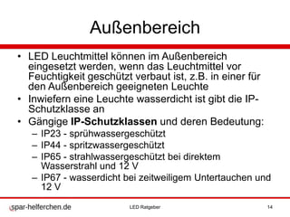 Außenbereich
• LED Leuchtmittel können im Außenbereich
eingesetzt werden, wenn das Leuchtmittel vor
Feuchtigkeit geschützt verbaut ist, z.B. in einer für
den Außenbereich geeigneten Leuchte
• Inwiefern eine Leuchte wasserdicht ist gibt die IP-
Schutzklasse an
• Gängige IP-Schutzklassen und deren Bedeutung:
– IP23 - sprühwassergeschützt
– IP44 - spritzwassergeschützt
– IP65 - strahlwassergeschützt bei direktem
Wasserstrahl und 12 V
– IP67 - wasserdicht bei zeitweiligem Untertauchen und
12 V
LED Ratgeber 14
 