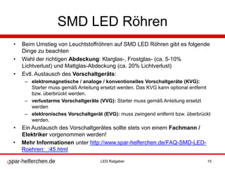 SMD LED Röhren
• Beim Umstieg von Leuchtstoffröhren auf SMD LED Röhren gibt es folgende
Dinge zu beachten
• Wahl der richtigen Abdeckung: Klarglas-, Frostglas- (ca. 5-10%
Lichtverlust) und Mattglas-Abdeckung (ca. 20% Lichtverlust)
• Evtl. Austausch des Vorschaltgeräts:
– elektromagnetische / analoge / konventionelles Vorschaltgeräte (KVG):
Starter muss gemäß Anleitung ersetzt werden. Das KVG kann optional entfernt
bzw. überbrückt werden.
– verlustarme Vorschaltgeräte (VVG): Starter muss gemäß Anleitung ersetzt
werden
– elektronisches Vorschaltgerät (EVG): muss zwingend entfernt bzw. überbrückt
werden.
• Ein Austausch des Vorschaltgerätes sollte stets von einem Fachmann /
Elektriker vorgenommen werden!
• Mehr Informationen unter http://www.spar-helferchen.de/FAQ-SMD-LED-
Roehren:_:45.html
LED Ratgeber 15
 