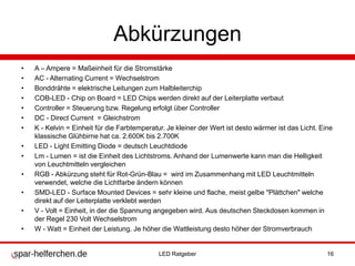 Abkürzungen
• A – Ampere = Maßeinheit für die Stromstärke
• AC - Alternating Current = Wechselstrom
• Bonddrähte = elektrische Leitungen zum Halbleiterchip
• COB-LED - Chip on Board = LED Chips werden direkt auf der Leiterplatte verbaut
• Controller = Steuerung bzw. Regelung erfolgt über Controller
• DC - Direct Current = Gleichstrom
• K - Kelvin = Einheit für die Farbtemperatur. Je kleiner der Wert ist desto wärmer ist das Licht. Eine
klassische Glühbirne hat ca. 2.600K bis 2.700K
• LED - Light Emitting Diode = deutsch Leuchtdiode
• Lm - Lumen = ist die Einheit des Lichtstroms. Anhand der Lumenwerte kann man die Helligkeit
von Leuchtmitteln vergleichen
• RGB - Abkürzung steht für Rot-Grün-Blau = wird im Zusammenhang mit LED Leuchtmitteln
verwendet, welche die Lichtfarbe ändern können
• SMD-LED - Surface Mounted Devices = sehr kleine und flache, meist gelbe "Plättchen" welche
direkt auf der Leiterplatte verklebt werden
• V - Volt = Einheit, in der die Spannung angegeben wird. Aus deutschen Steckdosen kommen in
der Regel 230 Volt Wechselstrom
• W - Watt = Einheit der Leistung. Je höher die Wattleistung desto höher der Stromverbrauch
LED Ratgeber 16
 