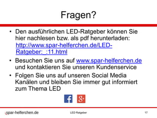 Fragen?
• Den ausführlichen LED-Ratgeber können Sie
hier nachlesen bzw. als pdf herunterladen:
• Besuchen Sie uns auf www.spar-helferchen.de
und kontaktieren Sie unseren Kundenservice
• Folgen Sie uns auf unseren Social Media
Kanälen und bleiben Sie immer gut informiert
zum Thema LED
http://www.spar-helferchen.de/LED-
Ratgeber:_:11.html
LED Ratgeber 17
 