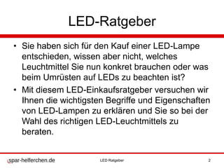 LED-Ratgeber
• Sie haben sich für den Kauf einer LED-Lampe
entschieden, wissen aber nicht, welches
Leuchtmittel Sie nun konkret brauchen oder was
beim Umrüsten auf LEDs zu beachten ist?
• Mit diesem LED-Einkaufsratgeber versuchen wir
Ihnen die wichtigsten Begriffe und Eigenschaften
von LED-Lampen zu erklären und Sie so bei der
Wahl des richtigen LED-Leuchtmittels zu
beraten.
LED Ratgeber 2
 
