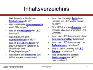 Inhaltsverzeichnis
• Welche unterschiedlichen
Sockeltypen gibt es?
• Wie hoch ist die Stromersparnis
von LED-Lampen?
• Wie ist die Helligkeit von LED-
Lampen?
• Was hat es mit dem
Abstrahlwinkel auf sich?
• Wie ist die Lebensdauer von
LED-Lampen im Vergleich zu
Glühbirnen und
Energiesparlampen?
• Was ist bei der Lichtfarbe von
LED-Lampen zu beachten?
• Kann der bisherige Trafo beim
Umstieg auf LED weiter benutzt
werden?
• Sind LED-Lampen dimmbar und
brauche ich einen speziellen LED-
Dimmer?
• Kann man LED Lampen mit einem
Bewegungsmelder betreiben?
• Kann man LED Lampen auch im
Außenbereich betreiben?
• Was ist beim Umstieg auf LED
Röhren zu beachten?
• Was bedeuten die ganzen
Abkürzungen bei LED
Leuchtmitteln?
LED Ratgeber 3
 