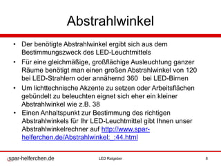 Abstrahlwinkel
• Der benötigte Abstrahlwinkel ergibt sich aus dem
Bestimmungszweck des LED-Leuchtmittels
• Für eine gleichmäßige, großflächige Ausleuchtung ganzer
Räume benötigt man einen großen Abstrahlwinkel von 120
bei LED-Strahlern oder annähernd 360 bei LED-Birnen
• Um lichttechnische Akzente zu setzen oder Arbeitsflächen
gebündelt zu beleuchten eignet sich eher ein kleiner
Abstrahlwinkel wie z.B. 38
• Einen Anhaltspunkt zur Bestimmung des richtigen
Abstrahlwinkels für Ihr LED-Leuchtmittel gibt Ihnen unser
Abstrahlwinkelrechner auf http://www.spar-
helferchen.de/Abstrahlwinkel:_:44.html
LED Ratgeber 8
 