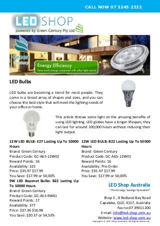 LED Bulbs
LED bulbs are becoming a trend for most people. They
come in a broad array of shapes and sizes, and you can
choose the best style that will meet the lighting needs of
your office or home.
This article throws some light on the amazing benefits of
using LED lighting. LED globes have a longer lifespan; they
can last for around 100,000 hours without reducing their
light output.
12W LED BULB: E27 Lasting Up To 50000
Hours
Brand: Green Century
Product Code: GC-A65-12W02
Reward Points: 16
Availability: 325
Price: $35.97 $17.99
You Save: $17.99 or 50,00%
12W LED BULB: B22 Lasting Up To 50000
Hours
Brand: Green Century
Product Code: GC-A65-12W01
Reward Points: 16
Availability: Pre-Order
Price: $35.97 $17.99
You Save: $17.99 or 50,00%
9W LED Bayonet Bulbs: B22 Lasting Up
To 50000 Hours
Brand: Green Century
Product Code: GC-A55-9W01
Reward Points: 17
Availability: 377
Price: $37.36 $16.98
You Save: $20.37 or 54,53%
LED Shop Australia
“The Energy Savings Specialist”
Shop 5 , 8 Redland Bay Road
Capalaba, QLD, 4157, Australia
Fax no:07 39011200
E-mail: info@led-shop.com.au
Website: www.led-shop.com.au
Copyright © LED Shop Australia. All Rights Reserved.
CALL NOW 07 3245 2222
 