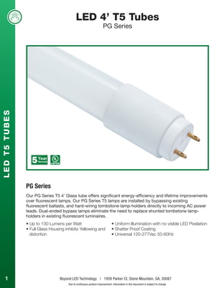 1 Beyond LED Technology | 1939 Parker Ct, Stone Mountain, GA, 30087
Due to continuous product improvement, information in this document is subject to change.
LED 4’ T5 Tubes
PG Series
L
E
D
T
5
T
U
B
E
S
• Up to 130 Lumens per Watt
• Full Glass Housing inhibits Yellowing and
distortion
PG Series
• Uniform Illumination with no visible LED Pixelation
• Shatter Proof Coating
• Universal 120-277Vac 50-60Hz
Our PG Series T5 4’ Glass tube offers significant energy-efficiency and lifetime improvements
over fluorescent lamps. Our PG Series T5 lamps are installed by bypassing existing
fluorescent ballasts, and hard-wiring tombstone lamp-holders directly to incoming AC power
leads. Dual-ended bypass lamps eliminate the need to replace shunted tombstone lamp-
holders in existing fluorescent luminaires.
 