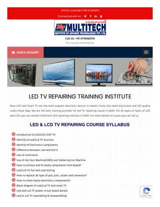 LED & LCD TV REPAIRING COURSE SYLLABUS
Now LED and Smart TV are the most popular electronic device in market. Every one need big Screen and HD quality
video these days. We are the best training provider for led TV repairing course in Delhi. For all types of faults of LED
and LCD, you can contact Multitech LED repairing institute in Delhi. For more details of course you can call us
Introduction of LED/LCD /CRT TV
Identify of Led/Lcd TV function
Identify of Electronics components
Di erence between Led and lcd tv
Use of multimeter
Use of Hot Gun Machine(SMD) and Soldering Iron Machine
How to remove and x faulty components from Board?
Led/Lcd TV hot and cool testing.
How to replace all type of jack, port, socket and connector?
How to check faulty electronics components?
Block diagram of Led/Lcd TV and smart TV
Led and Lcd TV power circuit board details
Led or Lcd TV assembling & disassembling












 Privacy - Terms
LED TV REPAIRING TRAINING INSTITUTE
HOSTEL AVAILABLE FOR STUDENTS
Connected with Us    
Call Us: +91-9716460781
For course information
QUICK ENQUIRY
 