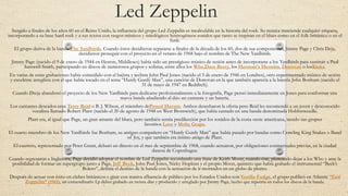 Led Zeppelin
Surgido a finales de los años 60 en el Reino Unido, la influencia del grupo Led Zeppelin es incalculable en la historia del rock. Su música trasciende cualquier etiqueta,
incorporando a su base hard rock y a sus textos con rasgos místicos y mitológicos heterogéneos sonidos que tanto se inspiran en el blues como en el folk británico o en el
funk.
El grupo deriva de la banda The Yardbirds. Cuando éstos decidieron separarse a finales de la década de los 60, dos de sus componentes, Jimmy Page y Chris Deja,
decidieron proseguir con el proyecto en el verano de 1968 bajo el nombre de The New Yardbirds.
Jimmy Page (nacido el 9 de enero de 1944 en Heston, Middlesex) había sido un prestigioso músico de sesión antes de incorporarse a los Yardbirds para sustituir a Paul
Samwell-Smith, participando en discos de numerosos grupos y solistas, entre ellos los Who,Dave Berry, los Herman’s Hermits, Donovan o losKinks.
En varias de estas grabaciones había coincidido con el bajista y teclista John Paul Jones (nacido el 3 de enero de 1946 en Londres), otro experimentado músico de sesión
y excelente arreglista con el que había tocado en el tema “Hurdy Gurdy Man”, una canción de Donovan en la que también aparecía a la batería John Bonham (nacido el
31 de mayo de 1947 en Redditch).
Cuando Dreja abandonó el proyecto de los New Yardbirds para dedicarse profesionalmente a la fotografía, Page pensó inmediatamente en Jones para conformar una
nueva banda añadiendo al dúo un cantante y un batería.
Los cantantes deseados eran Terry Reid o B. J. Wilson, el miembro deProcol Harum. Ambos desecharon la oferta pero Reid les recomendó a un joven y desconocido
vocalista llamado Robert Plant (nacido el 20 de agosto de 1948 en West Bromwich), que había cantado en una banda denominada Hobbstweedle.
Plant era, al igual que Page, un gran amante del blues, pero también sentía predilección por los sonidos de la costa oeste americana, siendo sus grupos
favoritos Love y Moby Grape.
El cuarto miembro de los New Yardbirds fue Bonham, su antiguo compañero en “Hurdy Gurdy Man” que había pasado por bandas como Crawling King Snakes o Band
of Joy, y que también era íntimo amigo de Plant.
El cuarteto, representado por Peter Grant, debutó en directo en el mes de septiembre de 1968, cuando actuaron, por obligaciones contractuales previas, en la ciudad
danesa de Copenhague.
Cuando regresaron a Inglaterra, Page decidió adoptar el nombre de Led Zeppelin recordando una frase de Keith Moon, cuando éste, planeando dejar a los Who y ante la
posibilidad de formar un supergrupo junto a Page, Jeff Beck, John Paul Jones, Nicky Hopkins y el propio Moon, quinteto que había grabado el instrumental “Beck’s
Bolero”, definía el destino de la banda con la sensación de ir montados en un globo de plomo.
Después de actuar con éxito en clubes británicos y girar con masiva afluencia de público por los Estados Unidos con Vanilla Fudge, el grupo publicó en Atlantic “Led
Zeppelin” (1969), un extraordinario Lp debut grabado en treinta días y producido y arreglado por Jimmy Page, hecho que repetiría en todos los discos de la banda.
 