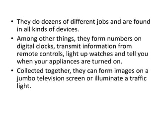 • They do dozens of different jobs and are found
in all kinds of devices.
• Among other things, they form numbers on
digital clocks, transmit information from
remote controls, light up watches and tell you
when your appliances are turned on.
• Collected together, they can form images on a
jumbo television screen or illuminate a traffic
light.
 