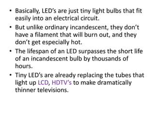 • Basically, LED’s are just tiny light bulbs that fit
easily into an electrical circuit.
• But unlike ordinary incandescent, they don’t
have a filament that will burn out, and they
don’t get especially hot.
• The lifespan of an LED surpasses the short life
of an incandescent bulb by thousands of
hours.
• Tiny LED’s are already replacing the tubes that
light up LCD, HDTV’s to make dramatically
thinner televisions.
 